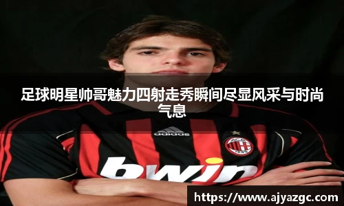 足球明星帅哥魅力四射走秀瞬间尽显风采与时尚气息
